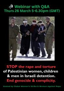 Webinar with Q&A Thurs 26 March 5-6.30pm (GMT) STOP the rape and torture of Palestinian women, children & men in Israeli detention. End genocide & complicity. Hosted by Global Women’s Strike & Women Against Rape