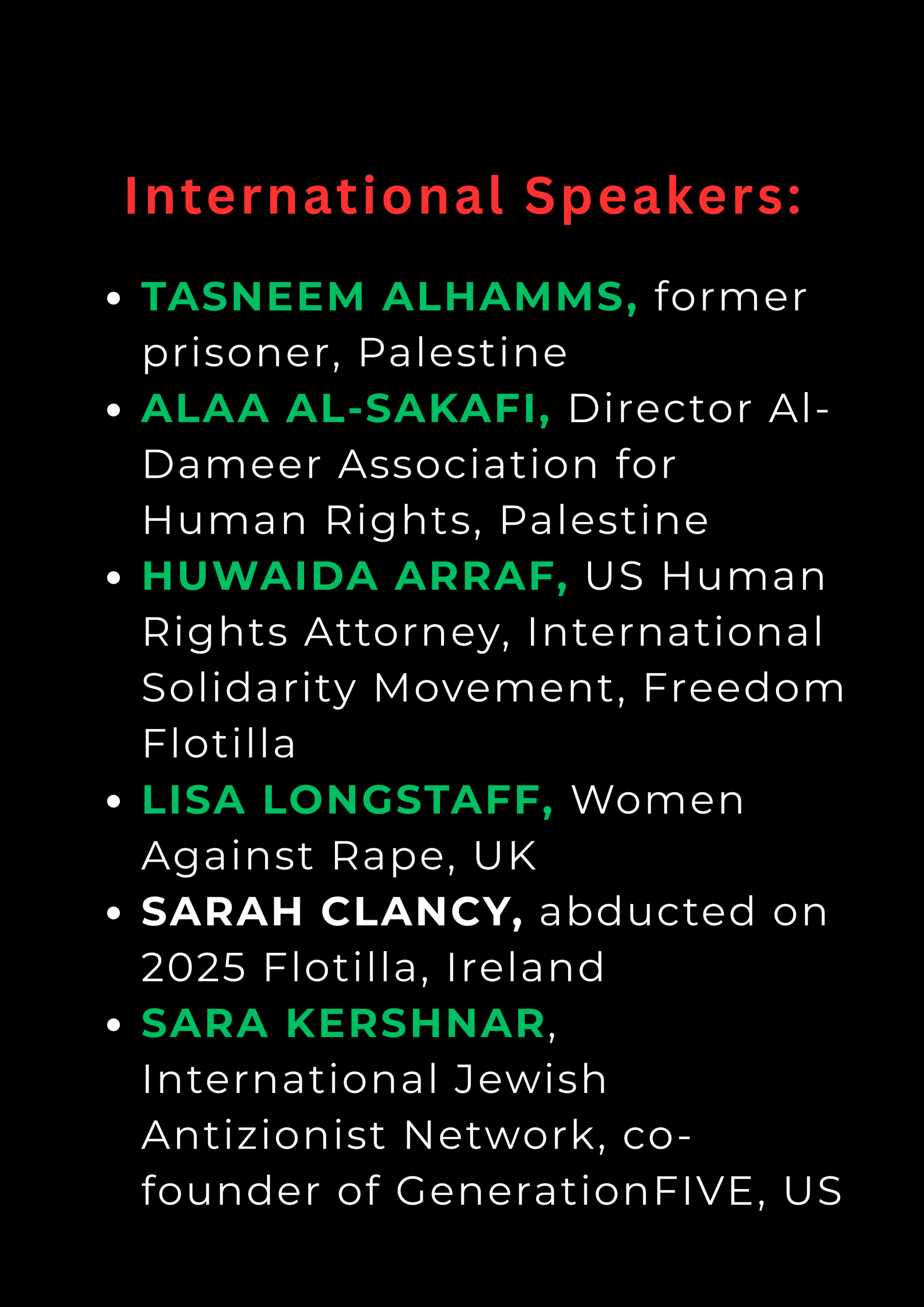 International Speakers: TASNEEM ALHAMMS, former prisoner, Palestine ALAA AL-SAKAFI, Director Al-Dameer Association for Human Rights, Palestine HUWAIDA ARRAF, US Human Rights Attorney, International Solidarity Movement, Freedom Flotilla LISA LONGSTAFF, Women Against Rape, UK SARAH CLANCY, abducted on 2025 Flotilla, Ireland SARA KERSHNAR, International Jewish Antizionist Network, co-founder of GenerationFIVE, US